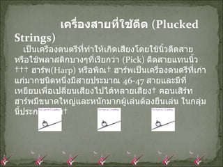 เครื่องสายที่ใช้ดีด  ( Plucked Strings)      เป็นเครืองดนตรีที่ทำให้เกิดเสียงโดยใช้นิ้วดีดสาย หรือใช้พลาสติกบางๆที่เรียกว่า  ( Pick)  ดีดสายแทนนิ้ว     ฮาร์พ ( Harp)  หรือพิณ  ฮาร์พเป็นเครื่องดนตรีที่เก่าแก่มากชนิดหนึ่งมีสายประมาณ  46-47  สายและมีที่เหยียบเพื่อเปลี่ยนเสียงไปได้หลายเสียง  คอนเสิร์ทฮาร์พมีขนาดใหญ่และหนักมากผู้เล่นต้องยืนเล่น ในกลุ่มนี้ประกอบด้วย  
