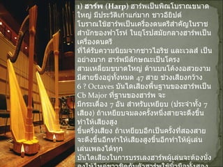 1)  ฮาร์พ  ( Harp)  ฮาร์พเป็นพิณโบราณขนาดใหญ่ มีประวัติเก่าแก่มาก ชาวอียิปต์ โบราณใช้ฮาร์พเป็นเครื่องดนตรีสำคัญในราชสำนักของฟาโรห์ ในยุโรปสมัยกลางฮาร์พเป็นเครื่องดนตรี ที่ได้รับความนิยมจากชาวไอริช และเวลส์ เป็นอย่างมาก ฮาร์พมีลักษณะเป็นโครงสามเหลี่ยมขนาดใหญ่ ด้านบนโค้งงอสวยงาม มีสายขึงอยู่ทั้งหมด  47  สาย ช่วงเสียงกว้าง  6 ?  Octaves  บันไดเสียงพื้นฐานของฮาร์พเป็น  Cb Major  ที่ฐานของฮาร์พ จะ มีกระเดื่อง  7  อัน สำหรับเหยียบ  ( ประจำทั้ง  7  เสียง )  ถ้าเหยียบจมลงครั้งหนึ่งสายจะดึงขึ้นทำให้เสียงสูง ขึ้นครึ่งเสียง ถ้าเหยียบอีกเป็นครั้งที่สองสายจะตึงขึ้นอีกทำให้เสียงสูงขึ้นอีกทำให้ผู้เล่น เล่นเพลงได้ทุก บันไดเสียงในการบรรเลงฮาร์พผู้เล่นจะต้องนั่งลงให้ไหล่ขวาชิดกับตัวฮาร์พใช้นิ้วมือทั้งสอง ยกเว้นนิ้ว ก้อยดีดสาย เสียงของฮาร์พเบาและนุ่มนวลกว่าเปียโนมากปัจจุบันฮาร์พใช้บรรเลงในวงดนตรีประเภทออร์เคสตราเท่านั้น 
