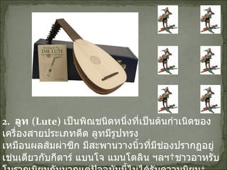 2.   ลูท  ( Lute)   เป็นพิณชนิดหนึ่งที่เป็นต้นกำเนิดของเครื่องสายประเภทดีด ลูทมีรูปทรง เหมือนผลส้มผ่าซีก มีสะพานวางนิ้วที่มีช่องปรากฏอยู่ เช่นเดียวกับกีตาร์ แบนโจ แมนโดลิน ฯลฯ ชาวอาหรับโบราณนิยมกันมากแต่ปัจจุบันนี้ไม่ได้รับความนิยม   