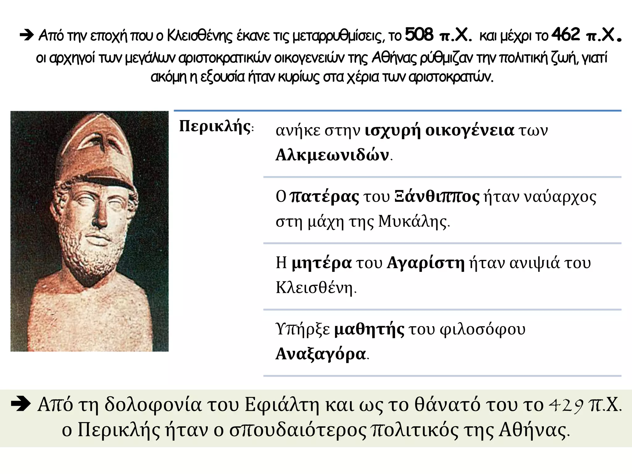  Από τη δολοφονία του Εφιάλτη και ως το θάνατό του το 429 π.Χ.
ο Περικλής ήταν ο σπουδαιότερος πολιτικός της Αθήνας.
Περικλής: ανήκε στην ισχυρή οικογένεια των
Αλκμεωνιδών.
Ο πατέρας του Ξάνθιππος ήταν ναύαρχος
στη μάχη της Μυκάλης.
Η μητέρα του Αγαρίστη ήταν ανιψιά του
Κλεισθένη.
Υπήρξε μαθητής του φιλοσόφου
Αναξαγόρα.
ΑπότηνεποχήπουοΚλεισθένης έκανετιςμεταρρυθμίσεις, το508 π.Χ. καιμέχριτο462 π.Χ.
οιαρχηγοίτωνμεγάλωναριστοκρατικών οικογενειών τηςΑθήναςρύθμιζαν τηνπολιτικήζωή,γιατί
ακόμη ηεξουσία ήτανκυρίωςσταχέριατωναριστοκρατών.
 