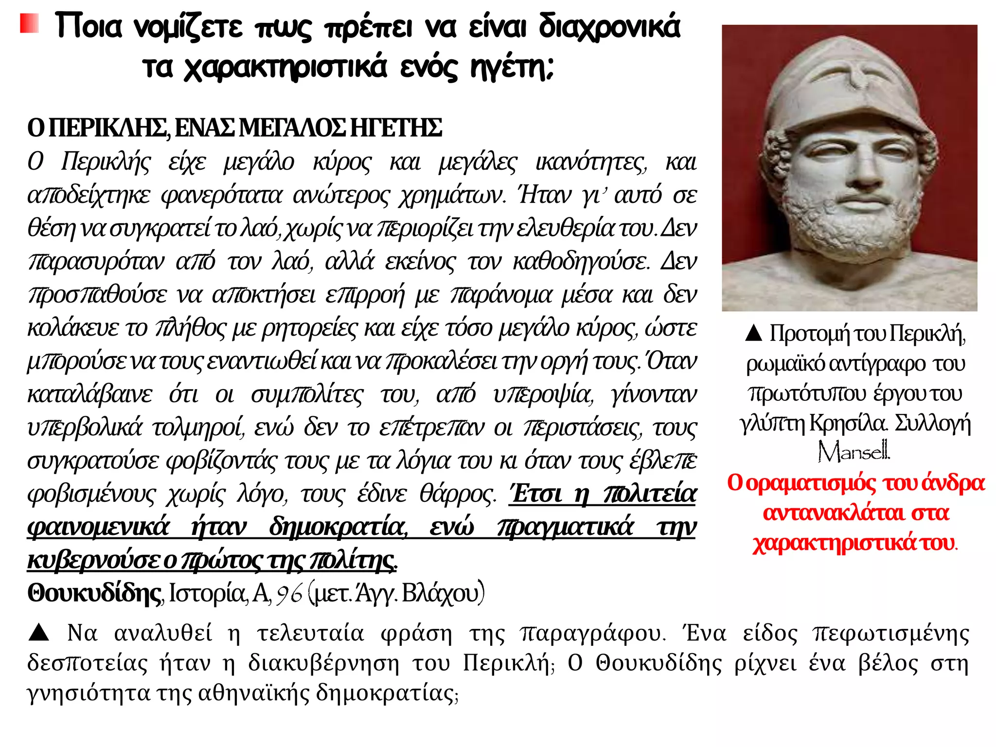 Ποια νομίζετε πως πρέπει να είναι διαχρονικά
τα χαρακτηριστικά ενός ηγέτη;
ΟΠΕΡΙΚΛΗΣ,ΕΝΑΣΜΕΓΑΛΟΣΗΓΕΤΗΣ
Ο Περικλής είχε μεγάλο κύρος και μεγάλες ικανότητες, και
αποδείχτηκε φανερότατα ανώτερος χρημάτων. Ήταν γι’ αυτό σε
θέσηνασυγκρατείτολαό,χωρίςναπεριορίζειτηνελευθερίατου.Δεν
παρασυρόταν από τον λαό, αλλά εκείνος τον καθοδηγούσε. Δεν
προσπαθούσε να αποκτήσει επιρροή με παράνομα μέσα και δεν
κολάκευε το πλήθος με ρητορείες και είχε τόσο μεγάλο κύρος, ώστε
μπορούσενατουςεναντιωθείκαιναπροκαλέσειτηνοργήτους.Όταν
καταλάβαινε ότι οι συμπολίτες του, από υπεροψία, γίνονταν
υπερβολικά τολμηροί, ενώ δεν το επέτρεπαν οι περιστάσεις, τους
συγκρατούσε φοβίζοντάς τους με τα λόγια του κι όταν τους έβλεπε
φοβισμένους χωρίς λόγο, τους έδινε θάρρος. Έτσι η πολιτεία
φαινομενικά ήταν δημοκρατία, ενώ πραγματικά την
κυβερνούσεοπρώτοςτηςπολίτης.
Θουκυδίδης,Ιστορία,Α,96(μετ.Άγγ.Βλάχου)
▲ΠροτομήτουΠερικλή,
ρωμαϊκόαντίγραφο του
πρωτότυπου έργουτου
γλύπτηΚρησίλα. Συλλογή
Mansell.
Οοραματισμός τουάνδρα
αντανακλάται στα
χαρακτηριστικάτου.
 Να αναλυθεί η τελευταία φράση της παραγράφου. Ένα είδος πεφωτισμένης
δεσποτείας ήταν η διακυβέρνηση του Περικλή; Ο Θουκυδίδης ρίχνει ένα βέλος στη
γνησιότητα της αθηναϊκής δημοκρατίας;
 