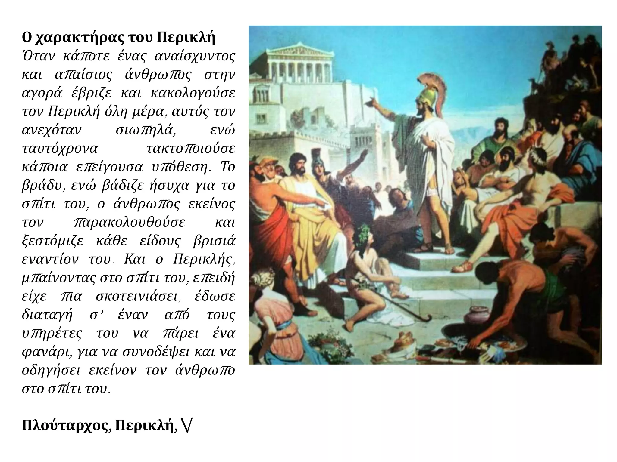 Ο χαρακτήρας του Περικλή
Όταν κάποτε ένας αναίσχυντος
και απαίσιος άνθρωπος στην
αγορά έβριζε και κακολογούσε
τον Περικλή όλη μέρα, αυτός τον
ανεχόταν σιωπηλά, ενώ
ταυτόχρονα τακτοποιούσε
κάποια επείγουσα υπόθεση. Το
βράδυ, ενώ βάδιζε ήσυχα για το
σπίτι του, ο άνθρωπος εκείνος
τον παρακολουθούσε και
ξεστόμιζε κάθε είδους βρισιά
εναντίον του. Και ο Περικλής,
μπαίνοντας στο σπίτι του, επειδή
είχε πια σκοτεινιάσει, έδωσε
διαταγή σ’ έναν από τους
υπηρέτες του να πάρει ένα
φανάρι, για να συνοδέψει και να
οδηγήσει εκείνον τον άνθρωπο
στο σπίτι του.
Πλούταρχος, Περικλή, V
 