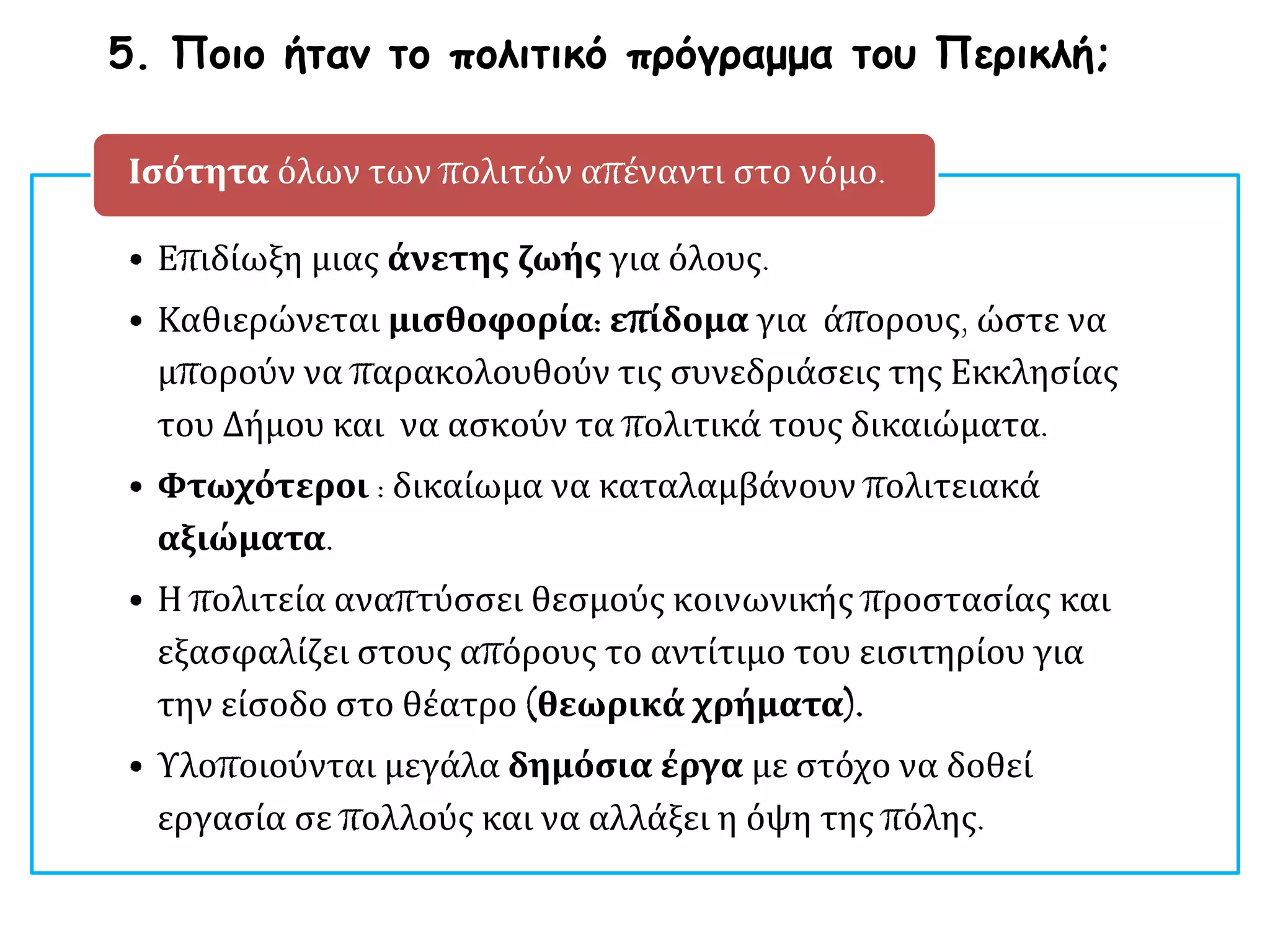 • Επιδίωξη μιας άνετης ζωής για όλους.
• Καθιερώνεται μισθοφορία: επίδομα για άπορους, ώστε να
μπορούν να παρακολουθούν τις συνεδριάσεις της Εκκλησίας
του Δήμου και να ασκούν τα πολιτικά τους δικαιώματα.
• Φτωχότεροι : δικαίωμα να καταλαμβάνουν πολιτειακά
αξιώματα.
• Η πολιτεία αναπτύσσει θεσμούς κοινωνικής προστασίας και
εξασφαλίζει στους απόρους το αντίτιμο του εισιτηρίου για
την είσοδο στο θέατρο (θεωρικά χρήματα).
• Υλοποιούνται μεγάλα δημόσια έργα με στόχο να δοθεί
εργασία σε πολλούς και να αλλάξει η όψη της πόλης.
Ισότητα όλων των πολιτών απέναντι στο νόμο.
5. Ποιο ήταν το πολιτικό πρόγραμμα του Περικλή;
 