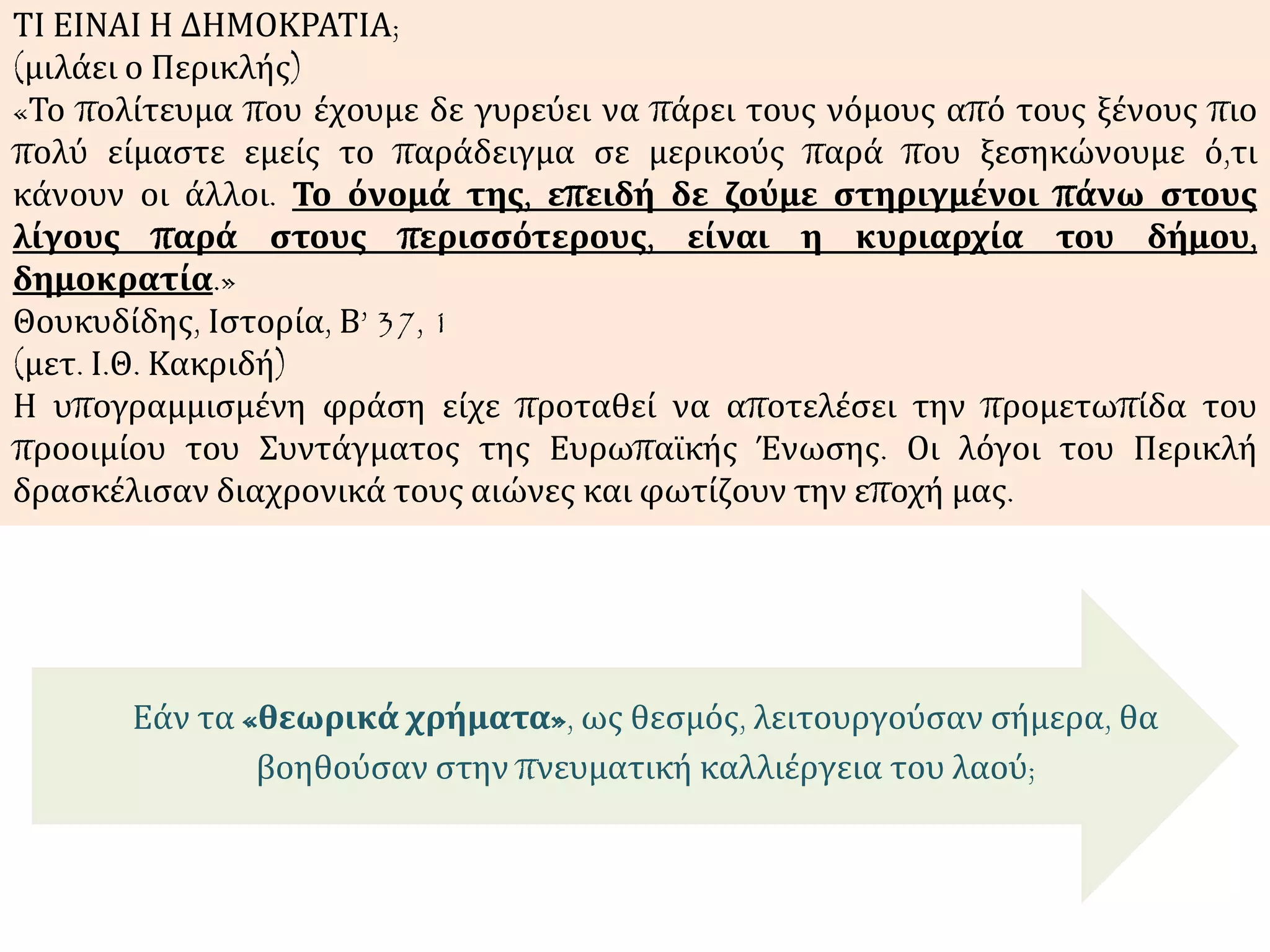 Εάν τα «θεωρικά χρήματα», ως θεσμός, λειτουργούσαν σήμερα, θα
βοηθούσαν στην πνευματική καλλιέργεια του λαού;
ΤΙ ΕΙΝΑΙ Η ΔΗΜΟΚΡΑΤΙΑ;
(μιλάει ο Περικλής)
«Το πολίτευμα που έχουμε δε γυρεύει να πάρει τους νόμους από τους ξένους πιο
πολύ είμαστε εμείς το παράδειγμα σε μερικούς παρά που ξεσηκώνουμε ό,τι
κάνουν οι άλλοι. Το όνομά της, επειδή δε ζούμε στηριγμένοι πάνω στους
λίγους παρά στους περισσότερους, είναι η κυριαρχία του δήμου,
δημοκρατία.»
Θουκυδίδης, Ιστορία, Β’ 37, 1
(μετ. Ι.Θ. Κακριδή)
Η υπογραμμισμένη φράση είχε προταθεί να αποτελέσει την προμετωπίδα του
προοιμίου του Συντάγματος της Ευρωπαϊκής Ένωσης. Οι λόγοι του Περικλή
δρασκέλισαν διαχρονικά τους αιώνες και φωτίζουν την εποχή μας.
 