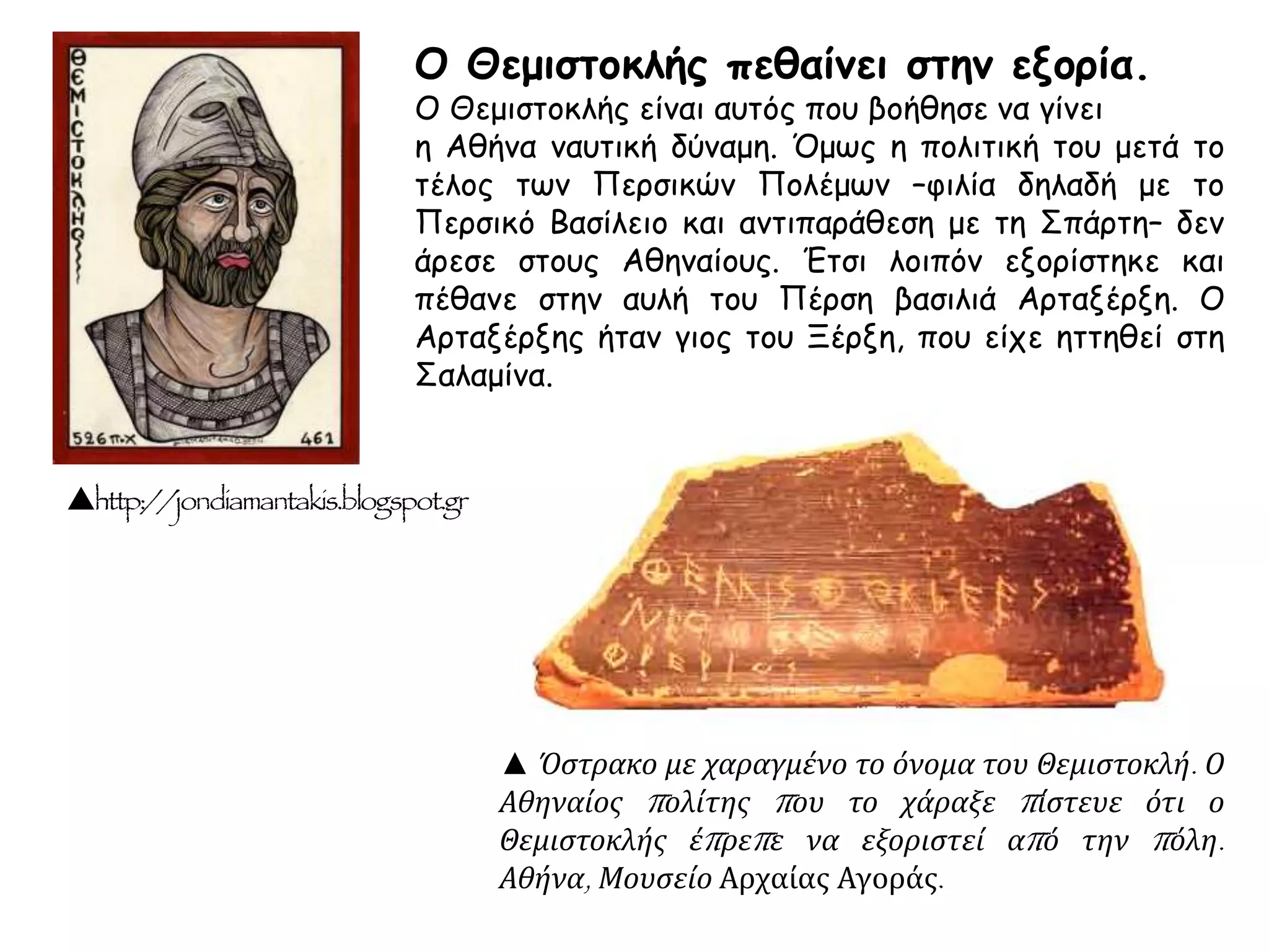 ▲ Όστρακο με χαραγμένο το όνομα του Θεμιστοκλή. Ο
Αθηναίος πολίτης που το χάραξε πίστευε ότι ο
Θεμιστοκλής έπρεπε να εξοριστεί από την πόλη.
Αθήνα, Μουσείο Αρχαίας Αγοράς.
http://jondiamantakis.blogspot.gr
Ο Θεμιστοκλής πεθαίνει στην εξορία.
Ο Θεμιστοκλής είναι αυτός που βοήθησε να γίνει
η Αθήνα ναυτική δύναμη. Όμως η πολιτική του μετά το
τέλος των Περσικών Πολέμων –φιλία δηλαδή με το
Περσικό Βασίλειο και αντιπαράθεση με τη Σπάρτη– δεν
άρεσε στους Αθηναίους. Έτσι λοιπόν εξορίστηκε και
πέθανε στην αυλή του Πέρση βασιλιά Αρταξέρξη. Ο
Αρταξέρξης ήταν γιος του Ξέρξη, που είχε ηττηθεί στη
Σαλαμίνα.
 