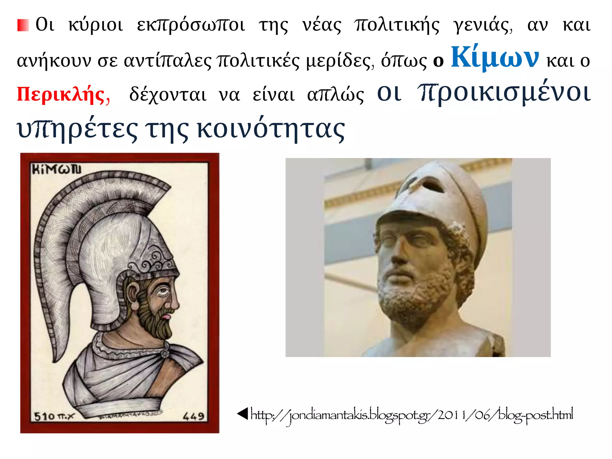 Οι κύριοι εκπρόσωποι της νέας πολιτικής γενιάς, αν και
ανήκουν σε αντίπαλες πολιτικές μερίδες, όπως ο Κίμων και ο
Περικλής, δέχονται να είναι απλώς οι προικισμένοι
υπηρέτες της κοινότητας
http://jondiamantakis.blogspot.gr/2011/06/blog-post.html
 