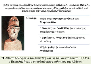  Από τη δολοφονία του Εφιάλτη και ως το θάνατό του το 429 π.Χ.
ο Περικλής ήταν ο σπουδαιότερος πολιτικός της Αθήνας.
Περικλής: ανήκε στην ισχυρή οικογένεια των
Αλκμεωνιδών.
Ο πατέρας του Ξάνθιππος ήταν ναύαρχος
στη μάχη της Μυκάλης.
Η μητέρα του Αγαρίστη ήταν ανιψιά του
Κλεισθένη.
Υπήρξε μαθητής του φιλοσόφου
Αναξαγόρα.
ΑπότηνεποχήπουοΚλεισθένης έκανετιςμεταρρυθμίσεις, το508 π.Χ. καιμέχριτο462 π.Χ.
οιαρχηγοίτωνμεγάλωναριστοκρατικών οικογενειών τηςΑθήναςρύθμιζαν τηνπολιτικήζωή,γιατί
ακόμη ηεξουσία ήτανκυρίωςσταχέριατωναριστοκρατών.
 