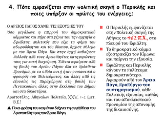 4. Πότε εμφανίζεται στην πολιτική σκηνή ο Περικλής και
ποιες υπήρξαν οι πρώτες του ενέργειες;
Ο Περικλής εμφανίζεται
στην πολιτική σκηνή της
Αθήνας το 462 π.Χ., στο
πλευρό του Εφιάλτη.
Το δημοκρατικό κόμμα
εξοστρακίζει τον Κίμωνα
και παίρνει την εξουσία.
Εφιάλτης και Περικλής
κάνουν το πολίτευμα
δημοκρατικότερο:
Αφαιρούν από τον Άρειο
Πάγο, προπύργιο του
συντηρητισμού, κάθε
πολιτικής εξουσίας, καθώς
και του αποκλειστικού
προνομίου της απονομής
της δικαιοσύνης.
Ο ΑΡΕΙΟΣ ΠΑΓΟΣ ΧΑΝΕΙ ΤΙΣ ΕΞΟΥΣΙΕΣ ΤΟΥ
Όσο μεγάλωνε η επιρροή του δημοκρατικού
κόμματος και πήρε στα χέρια του την αρχηγία ο
Εφιάλτης, πολιτικός που είχε τη φήμη του
αδωροδόκητου και του δίκαιου, άρχισε πόλεμο
με τον Άρειο Πάγο. Και στην αρχή καθαίρεσε
πολλούς από τους Αρειοπαγίτες κατηγορώντας
τους για κακή διαχείριση. Έπειτα αφαίρεσε από
τη βουλή του Αρείου Πάγου όλα τα πρόσθετα
προνόμια, με τα οποία αυτή ήταν ουσιαστικά ο
φρουρός του πολιτεύματος, και άλλες από τις
εξουσίες τις παραχώρησε στη βουλή των
Πεντακοσίων, άλλες στην Εκκλησία του Δήμου
και στα δικαστήρια.
Αριστοτέλης, Αθηναίων Πολιτεία, XXV, 1-2 (μετ.
Β.Σ.)
 Ποιαφράσητουκειμένουδείχνειτησυμπάθειατου
ΑριστοτέληπροςτονΆρειοΠάγο;
 