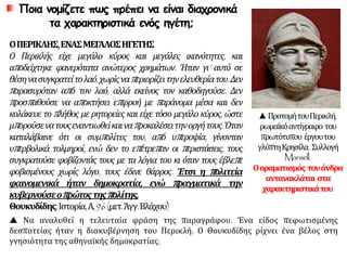 Ποια νομίζετε πως πρέπει να είναι διαχρονικά
τα χαρακτηριστικά ενός ηγέτη;
ΟΠΕΡΙΚΛΗΣ,ΕΝΑΣΜΕΓΑΛΟΣΗΓΕΤΗΣ
Ο Περικλής είχε μεγάλο κύρος και μεγάλες ικανότητες, και
αποδείχτηκε φανερότατα ανώτερος χρημάτων. Ήταν γι’ αυτό σε
θέσηνασυγκρατείτολαό,χωρίςναπεριορίζειτηνελευθερίατου.Δεν
παρασυρόταν από τον λαό, αλλά εκείνος τον καθοδηγούσε. Δεν
προσπαθούσε να αποκτήσει επιρροή με παράνομα μέσα και δεν
κολάκευε το πλήθος με ρητορείες και είχε τόσο μεγάλο κύρος, ώστε
μπορούσενατουςεναντιωθείκαιναπροκαλέσειτηνοργήτους.Όταν
καταλάβαινε ότι οι συμπολίτες του, από υπεροψία, γίνονταν
υπερβολικά τολμηροί, ενώ δεν το επέτρεπαν οι περιστάσεις, τους
συγκρατούσε φοβίζοντάς τους με τα λόγια του κι όταν τους έβλεπε
φοβισμένους χωρίς λόγο, τους έδινε θάρρος. Έτσι η πολιτεία
φαινομενικά ήταν δημοκρατία, ενώ πραγματικά την
κυβερνούσεοπρώτοςτηςπολίτης.
Θουκυδίδης,Ιστορία,Α,96(μετ.Άγγ.Βλάχου)
▲ΠροτομήτουΠερικλή,
ρωμαϊκόαντίγραφο του
πρωτότυπου έργουτου
γλύπτηΚρησίλα. Συλλογή
Mansell.
Οοραματισμός τουάνδρα
αντανακλάται στα
χαρακτηριστικάτου.
 Να αναλυθεί η τελευταία φράση της παραγράφου. Ένα είδος πεφωτισμένης
δεσποτείας ήταν η διακυβέρνηση του Περικλή; Ο Θουκυδίδης ρίχνει ένα βέλος στη
γνησιότητα της αθηναϊκής δημοκρατίας;
 