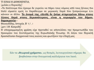 Εάν τα «θεωρικά χρήματα», ως θεσμός, λειτουργούσαν σήμερα, θα
βοηθούσαν στην πνευματική καλλιέργεια του λαού;
ΤΙ ΕΙΝΑΙ Η ΔΗΜΟΚΡΑΤΙΑ;
(μιλάει ο Περικλής)
«Το πολίτευμα που έχουμε δε γυρεύει να πάρει τους νόμους από τους ξένους πιο
πολύ είμαστε εμείς το παράδειγμα σε μερικούς παρά που ξεσηκώνουμε ό,τι
κάνουν οι άλλοι. Το όνομά της, επειδή δε ζούμε στηριγμένοι πάνω στους
λίγους παρά στους περισσότερους, είναι η κυριαρχία του δήμου,
δημοκρατία.»
Θουκυδίδης, Ιστορία, Β’ 37, 1
(μετ. Ι.Θ. Κακριδή)
Η υπογραμμισμένη φράση είχε προταθεί να αποτελέσει την προμετωπίδα του
προοιμίου του Συντάγματος της Ευρωπαϊκής Ένωσης. Οι λόγοι του Περικλή
δρασκέλισαν διαχρονικά τους αιώνες και φωτίζουν την εποχή μας.
 