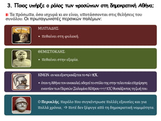 3. Ποιος υπήρξε ο ρόλος των προσώπων στη δημοκρατική Αθήνα;
Τα πρόσωπα, όσο ισχυρά κι αν είναι, υποτάσσονται στις θελήσεις του
συνόλου. Οι πρωταγωνιστές περσικών πολέμων:
ΜΙΛΤΙΑΔΗΣ:
• πεθαίνει στη φυλακή.
ΘΕΜΙΣΤΟΚΛΗΣ:
• πεθαίνει στην εξορία.
ΚΙΜΩΝ: ανκαιεξοστρακίζεταιτο461π.Χ.,
• ότανηΑθήνατονανακαλεί,οδηγείτοστόλοτηςστηντελευταίαεπιχείρηση
εναντίοντωνΠερσών(ΣαλαμίναΚύπρου449π.Χ.)θυσιάζονταςτηζωήτου.
Ο Περικλής, παρόλο που συγκέντρωσε πολλές εξουσίες και για
πολλά χρόνια,  ποτέ δεν ξέφυγε από τη δημοκρατική νομιμότητα.
 