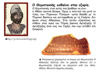 ▲ Όστρακο με χαραγμένο το όνομα του Θεμιστοκλή. Ο
Αθηναίος πολίτης που το χάραξε πίστευε ότι ο
Θεμιστοκλής έπρεπε να εξοριστεί από την πόλη.
Αθήνα, Μουσείο Αρχαίας Αγοράς.
http://jondiamantakis.blogspot.gr
Ο Θεμιστοκλής πεθαίνει στην εξορία.
Ο Θεμιστοκλής είναι αυτός που βοήθησε να γίνει
η Αθήνα ναυτική δύναμη. Όμως η πολιτική του μετά το
τέλος των Περσικών Πολέμων –φιλία δηλαδή με το
Περσικό Βασίλειο και αντιπαράθεση με τη Σπάρτη– δεν
άρεσε στους Αθηναίους. Έτσι λοιπόν εξορίστηκε και
πέθανε στην αυλή του Πέρση βασιλιά Αρταξέρξη. Ο
Αρταξέρξης ήταν γιος του Ξέρξη, που είχε ηττηθεί στη
Σαλαμίνα.
 