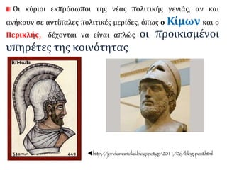 Οι κύριοι εκπρόσωποι της νέας πολιτικής γενιάς, αν και
ανήκουν σε αντίπαλες πολιτικές μερίδες, όπως ο Κίμων και ο
Περικλής, δέχονται να είναι απλώς οι προικισμένοι
υπηρέτες της κοινότητας
http://jondiamantakis.blogspot.gr/2011/06/blog-post.html
 