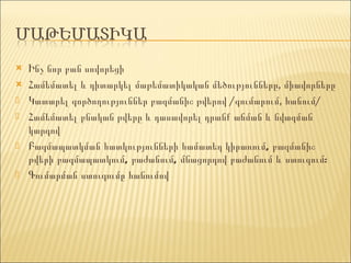 Ինչ նոր բան սովորեցի Համեմատել և դիտարկել մաթեմատիկական մեծությունները, միավորները Կատարել գործողություններ բազմանիշ թվերով /գումարում, հանում/ Համեմատել բնական թվերը և դասավորել դրանք աճման և նվազման կարգով Բազմապատկման հատկությունների համատեղ կիրառում, բազմանիշ թվերի բազմապատկում, բաժանում, մնացորդով բաժանում և ստուգում: Գումարման ստուգումը հանումով 