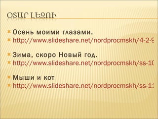 Осень моими глазами. http://www.slideshare.net/nordprocmskh/4-2-9972138   Зима, скоро Новый год. http://www.slideshare.net/nordprocmskh/ss-10653074   Мыши и кот http://www.slideshare.net/nordprocmskh/ss-11362946   