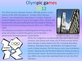 Olympic games
                                2012
The 2012 Summer Olympic Games, officially known as the
Games of the XXX Olympiad or "London 2012 Olympic
Games", are scheduled to take place in London, England,
United Kingdom from 27 July to 12 August 2012. London will
become the first city to officially host the modern Olympic
Games three times,having previously done so in 1908 and in
1948.
The Olympics prompted a redevelopment of many of the
areas of London in which the games are to be held –
particularly themed towards sustainability.
                                While the budgetary considerations have generated some
                                criticism, the Games will make use of many venues which
                                were already in place before the bid, including Wembley
                                Stadium, Wembley Arena, Wimbledon All England Club,
                                Lord's Cricket Ground, The O2 Arena, Earls Court Exhibition
                                Centre, Weymouth and Portland National Sailing Academy,
                                and the Excel Centre. By the bid submission deadline of 15
                                July 2003, nine cities had submitted bids to host the 2012
                                Olympics.
 