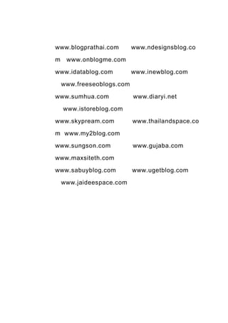 www.blogprathai.com        www.ndesignsblog.co

m    www.onblogme.com

www.idatablog.com          www.inewblog.com

    www.freeseoblogs.com

www.sumhua.com             www.diaryi.net

    www.istoreblog.com

www.skypream.com           www.thailandspace.co

m www.my2blog.com

www.sungson.com            www.gujaba.com

www.maxsiteth.com

www.sabuyblog.com          www.ugetblog.com

    www.jaideespace.com
 