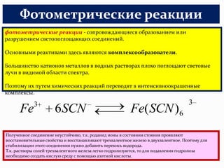 Фотометрические реакции
фотометрические реакции - сопровождающиеся образованием или
разрушением светопоглощающих соединений.

Основными реактивами здесь являются комплексообразователи.

Большинство катионов металлов в водных растворах плохо поглощают световые
лучи в видимой области спектра.

Поэтому их путем химических реакций переводят в интенсивноокрашенные
комплексы.

             3                                                                       3
      Fe              6SCN                                Fe( SCN )6
Полученное соединение неустойчиво, т.к. роданид ионы в состоянии стояния проявляют
восстановительные свойства и восстанавливают трехвалентное железо в двухвалентное. Поэтому для
стабилизации этого соединения нужно добавить перекись водорода.
Т.к. растворы солей трехвалентного железа легко гидролизуются, то для подавления гидролиза
необходимо создать кислую среду с помощью азотной кислоты.
 
