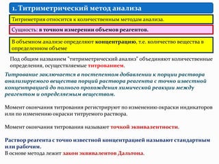 1. Титриметрический метод анализа
  Титриметрия относится к количественным методам анализа.
  Сущность: в точном измерении объемов реагентов.

  В объемном анализе определяют концентрацию, т.е. количество вещества в
  определенном объеме
 Под общим названием "титриметрический анализ" объединяют количественные
 определения, осуществляемые титрованием.
Титрование заключается в постепенном добавлении к порции раствора
анализируемого вещества порций раствора реагента с точно известной
концентрацией до полного прохождения химической реакции между
реагентом и определяемым веществом.

Момент окончания титрования регистрируют по изменению окраски индикаторов
или по изменению окраски титруемого раствора.

Момент окончания титрования называют точкой эквивалентности.

Раствор реагента с точно известной концентрацией называют стандартным
или рабочим.
В основе метода лежит закон эквивалентов Дальтона.
 