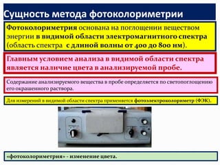 Сущность метода фотоколориметрии
Фотоколориметрия основана на поглощении веществом
энергии в видимой области электромагнитного спектра
(область спектра с длиной волны от 400 до 800 нм).
Главным условием анализа в видимой области спектра
является наличие цвета в анализируемой пробе.
Содержание анализируемого вещества в пробе определяется по светопоглощению
его окрашенного раствора.

Для измерений в видимой области спектра применяется фотоэлектроколориметр (ФЭК).




«фотоколориметрия» - изменение цвета.
 