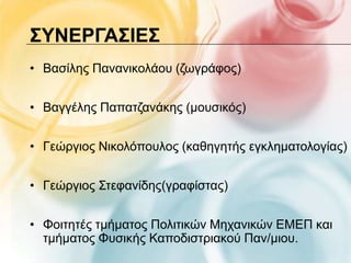 ΢ΤΝΕΡΓΑ΢ΙΕ΢
• Βαζίιεο Παλαληθνιάνπ (δσγξάθνο)


• Βαγγέιεο Παπαηδαλάθεο (κνπζηθόο)


• Γεώξγηνο Νηθνιόπνπινο (θαζεγεηήο εγθιεκαηνινγίαο)


• Γεώξγηνο Σηεθαλίδεο(γξαθίζηαο)


• Φνηηεηέο ηκήκαηνο Πνιηηηθώλ Μεραληθώλ ΔΜΔΠ θαη
  ηκήκαηνο Φπζηθήο Καπνδηζηξηαθνύ Παλ/κηνπ.
 