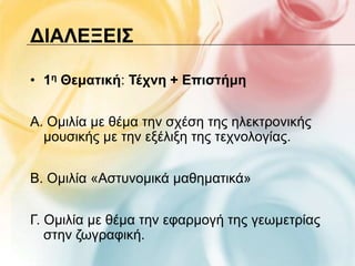 ΔΙΑΛΕΞΕΙ΢

• 1η Θεματική: Σέτνη + Επιστήμη


Α. Οκηιία κε ζέκα ηελ ζρέζε ηεο ειεθηξνληθήο
  κνπζηθήο κε ηελ εμέιημε ηεο ηερλνινγίαο.


Β. Οκηιία «Αζηπλνκηθά καζεκαηηθά»


Γ. Οκηιία κε ζέκα ηελ εθαξκνγή ηεο γεσκεηξίαο
   ζηελ δσγξαθηθή.
 