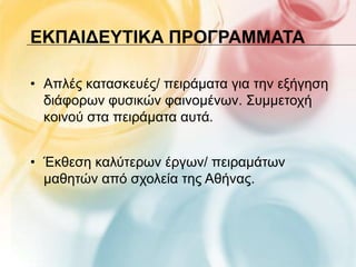 ΕΚΠΑΙΔΕΤΣΙΚΑ ΠΡΟΓΡΑΜΜΑΣΑ

• Απιέο θαηαζθεπέο/ πεηξάκαηα γηα ηελ εμήγεζε
  δηάθνξσλ θπζηθώλ θαηλνκέλσλ. Σπκκεηνρή
  θνηλνύ ζηα πεηξάκαηα απηά.


• Έθζεζε θαιύηεξσλ έξγσλ/ πεηξακάησλ
  καζεηώλ από ζρνιεία ηεο Αζήλαο.
 
