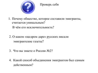 Проверь себя Почему общество, которое составили эмигранты,  считается уникальным? В чём его исключительность? 2. О каком «щедром даре» русских писали  эмигрантские газеты? 3.  Что вы знаете о России №2? 4.  Какой способ объединения эмигрантов был самым  действенным?  