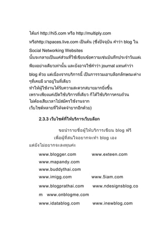 http://hi5.com    http://multiply.com

   http://spaces.live.com                          blog

Social Networking Websites


                                      journal

blog




       2.3.3

                                                blog
                                     blog


       www.blogger.com           www.exteen.com
       www.mapandy.com
       www.buddythai.com
       www.imigg.com             www.5iam.com

       www.blogprathai.com       www.ndesignsblog.co

       m   www.onblogme.com

       www.idatablog.com         www.inewblog.com
 