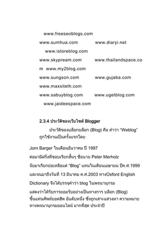www.freeseoblogs.com

     www.sumhua.com              www.diaryi.net

       www.istoreblog.com

     www.skypream.com            www.thailandspace.co

     m www.my2blog.com

     www.sungson.com             www.gujaba.com

     www.maxsiteth.com

     www.sabuyblog.com           www.ugetblog.com

       www.jaideespace.com



     2.3.4                  Blogger

                                Blog)           “Weblog”



Jorn Barger                    1997

                                Peter Merholz

                   “Blog”                            1999

              13               2003     Oxford English

Dictionary              blog

                                             Blog)
 
