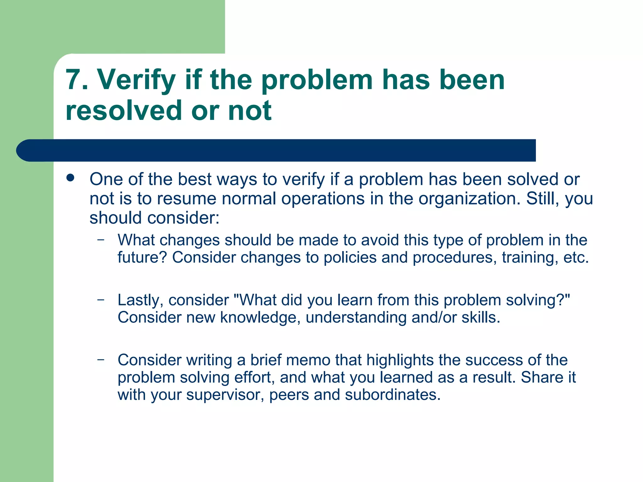 7. Verify if the problem has been resolved or not One of the best ways to verify if a problem has been solved or not is to resume normal operations in the organization. Still, you should consider: What changes should be made to avoid this type of problem in the future? Consider changes to policies and procedures, training, etc.  Lastly, consider &quot;What did you learn from this problem solving?&quot; Consider new knowledge, understanding and/or skills.  Consider writing a brief memo that highlights the success of the problem solving effort, and what you learned as a result. Share it with your supervisor, peers and subordinates.  