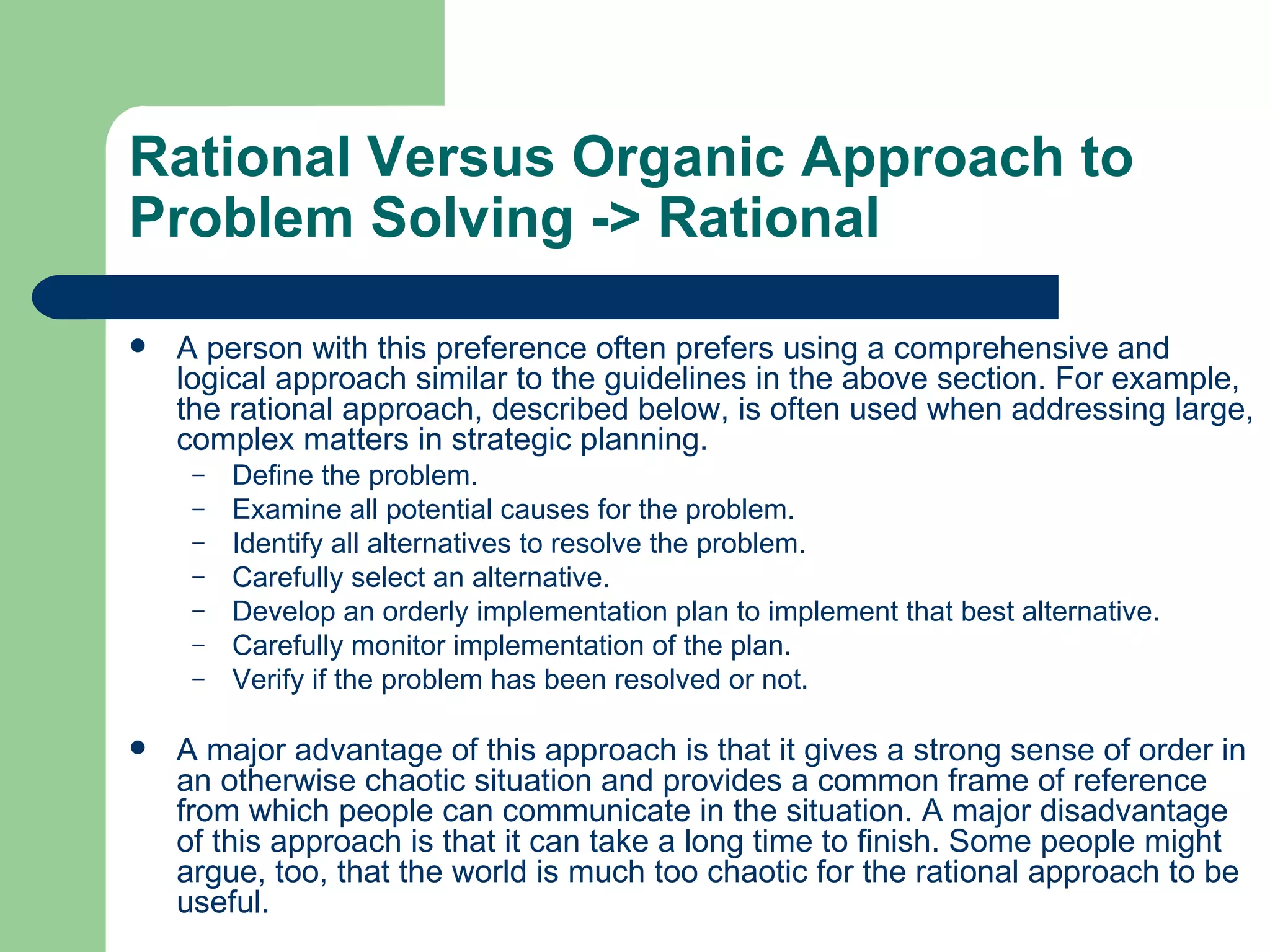 Rational Versus Organic Approach to Problem Solving  -> Rational A person with this preference often prefers using a comprehensive and logical approach similar to the guidelines in the above section. For example, the rational approach, described below, is often used when addressing large, complex matters in strategic planning. Define the problem.  Examine all potential causes for the problem.  Identify all alternatives to resolve the problem.  Carefully select an alternative.  Develop an orderly implementation plan to implement that best alternative.  Carefully monitor implementation of the plan.  Verify if the problem has been resolved or not.  A major advantage of this approach is that it gives a strong sense of order in an otherwise chaotic situation and provides a common frame of reference from which people can communicate in the situation. A major disadvantage of this approach is that it can take a long time to finish. Some people might argue, too, that the world is much too chaotic for the rational approach to be useful.  
