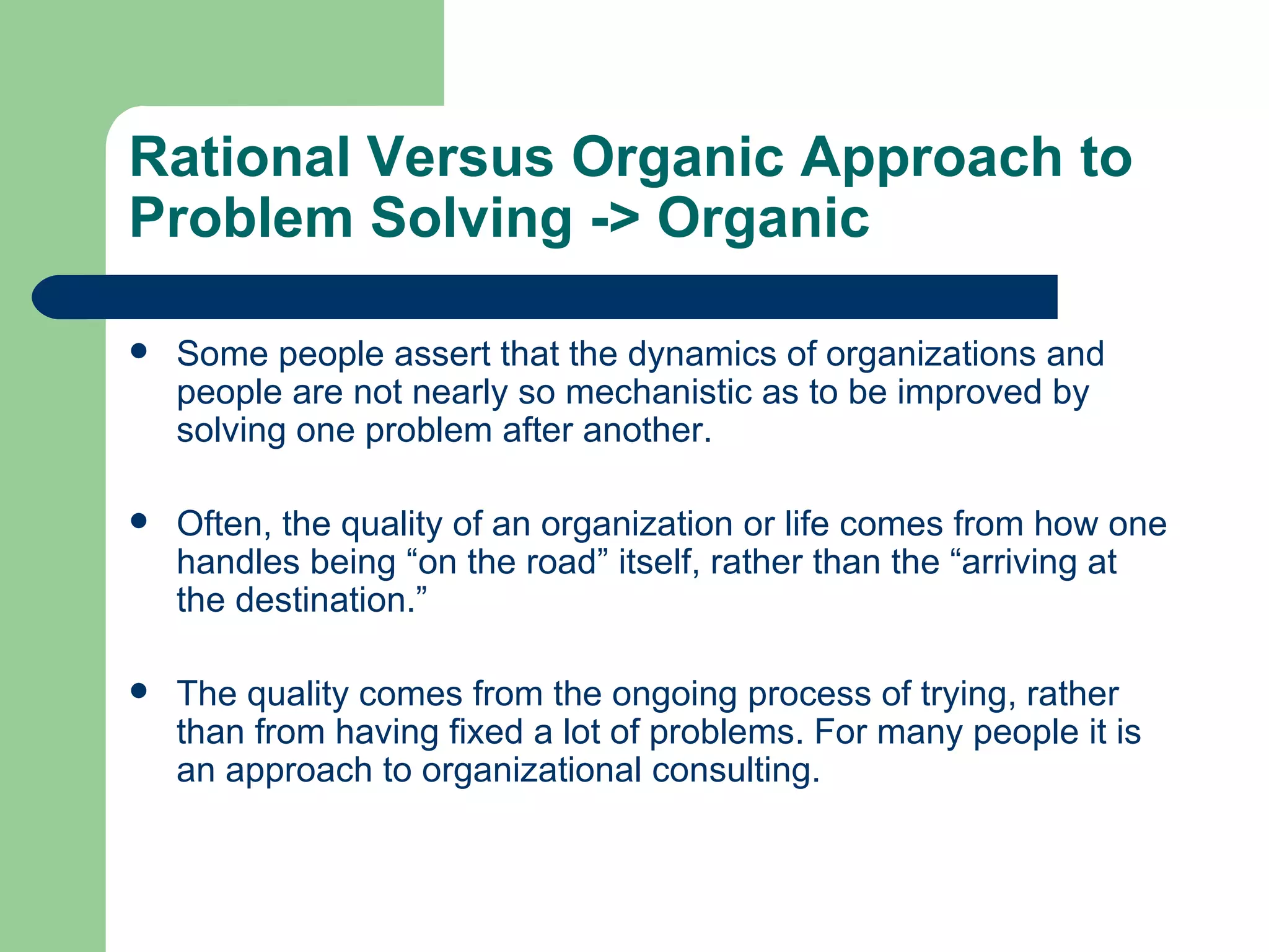 Rational Versus Organic Approach to Problem Solving  -> Organic Some people assert that the dynamics of organizations and people are not nearly so mechanistic as to be improved by solving one problem after another.  Often, the quality of an organization or life comes from how one handles being “on the road” itself, rather than the “arriving at the destination.”  The quality comes from the ongoing process of trying, rather than from having fixed a lot of problems. For many people it is an approach to organizational consulting. 