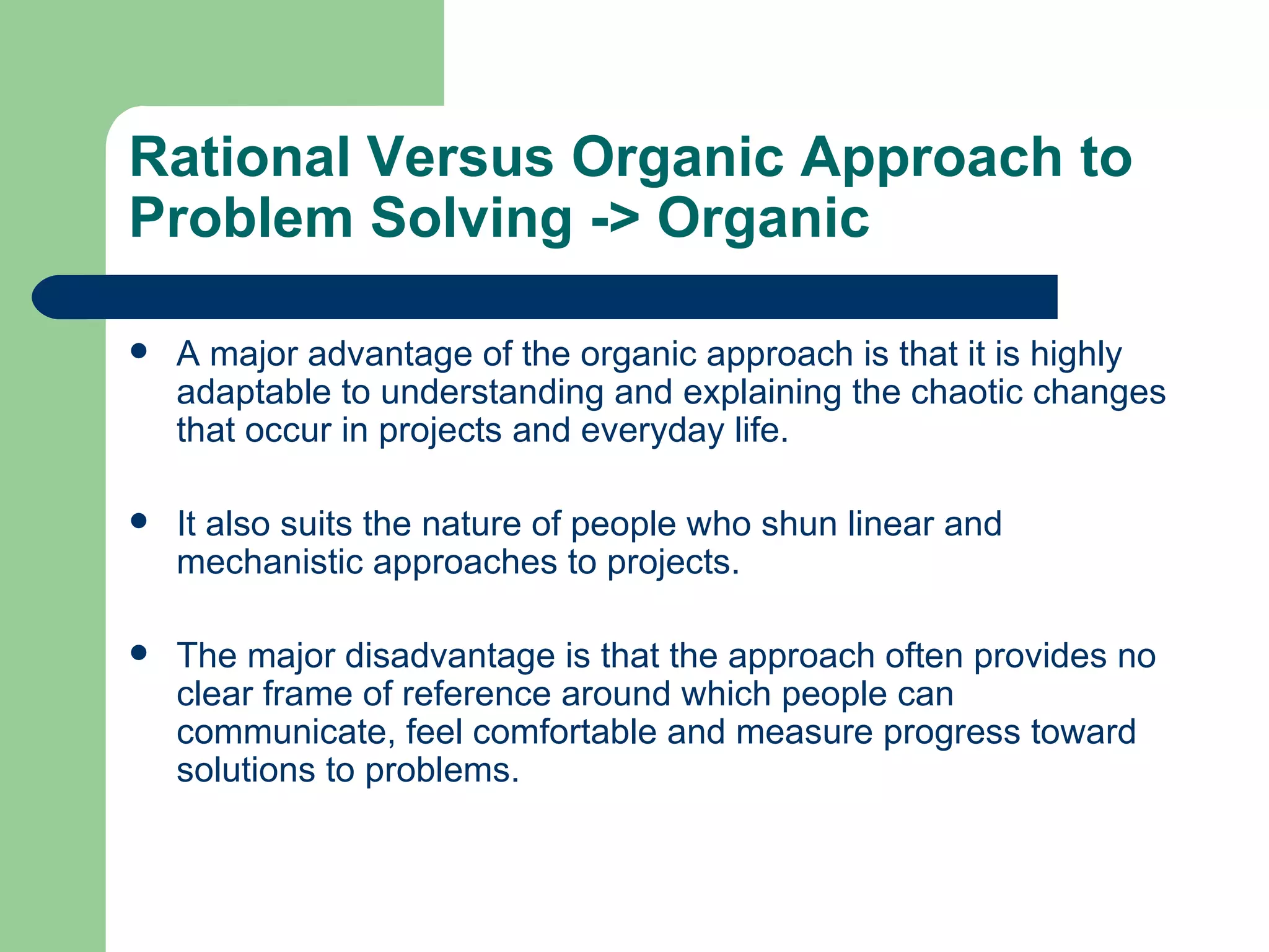 Rational Versus Organic Approach to Problem Solving  -> Organic A major advantage of the organic approach is that it is highly adaptable to understanding and explaining the chaotic changes that occur in projects and everyday life.  It also suits the nature of people who shun linear and mechanistic approaches to projects.  The major disadvantage is that the approach often provides no clear frame of reference around which people can communicate, feel comfortable and measure progress toward solutions to problems.  