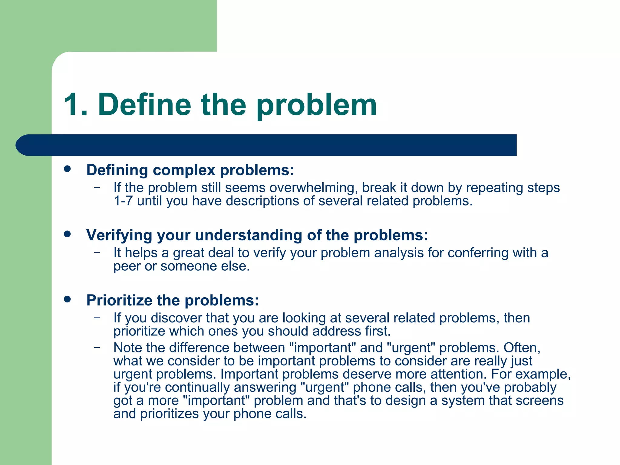1. Define the problem Defining complex problems: If the problem still seems overwhelming, break it down by repeating steps 1-7 until you have descriptions of several related problems. Verifying your understanding of the problems: It helps a great deal to verify your problem analysis for conferring with a peer or someone else. Prioritize the problems: If you discover that you are looking at several related problems, then prioritize which ones you should address first. Note the difference between &quot;important&quot; and &quot;urgent&quot; problems. Often, what we consider to be important problems to consider are really just urgent problems. Important problems deserve more attention. For example, if you're continually answering &quot;urgent&quot; phone calls, then you've probably got a more &quot;important&quot; problem and that's to design a system that screens and prioritizes your phone calls. 