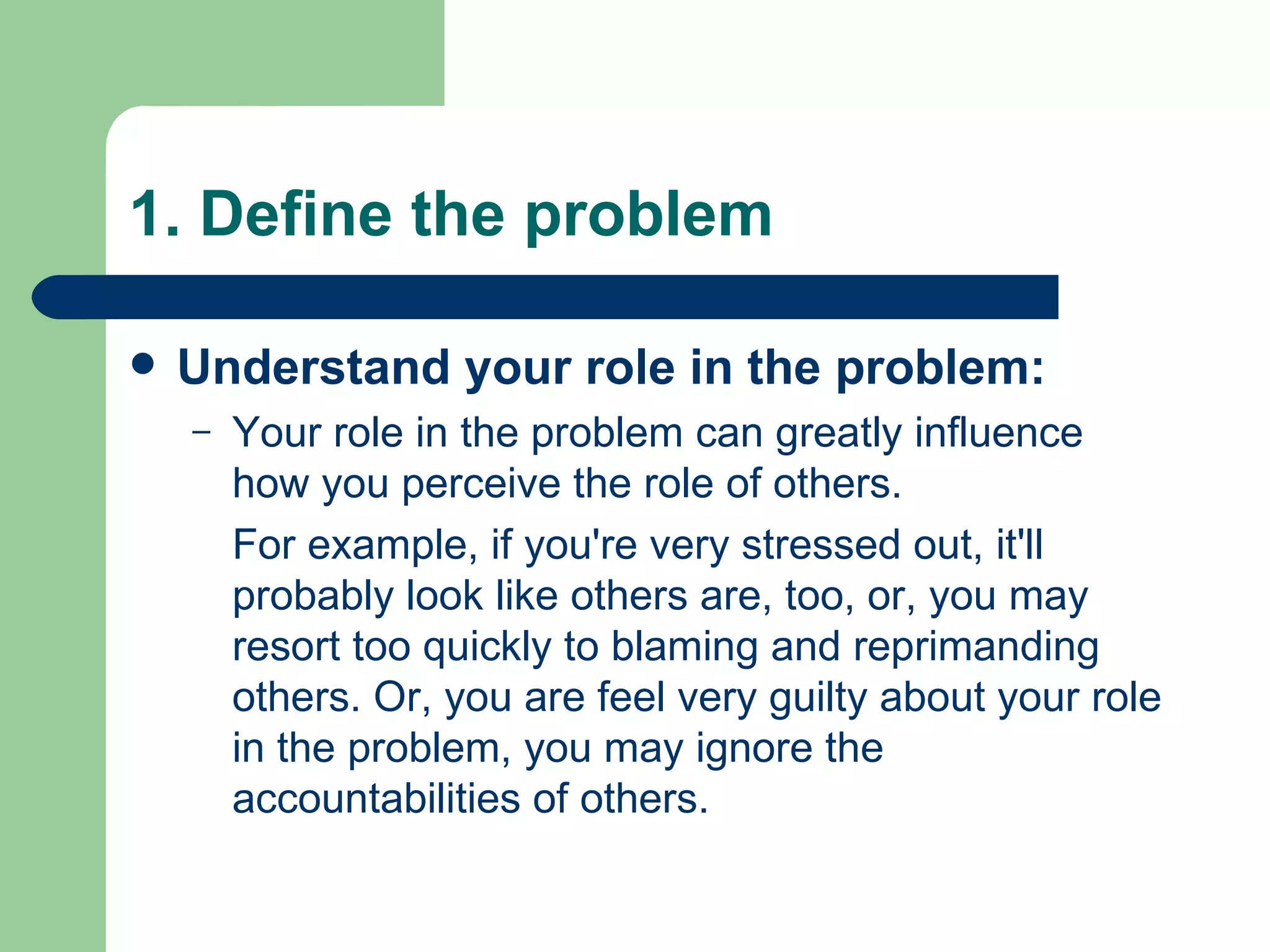 1. Define the problem Understand your role in the problem: Your role in the problem can greatly influence how you perceive the role of others.  For example, if you're very stressed out, it'll probably look like others are, too, or, you may resort too quickly to blaming and reprimanding others. Or, you are feel very guilty about your role in the problem, you may ignore the accountabilities of others. 