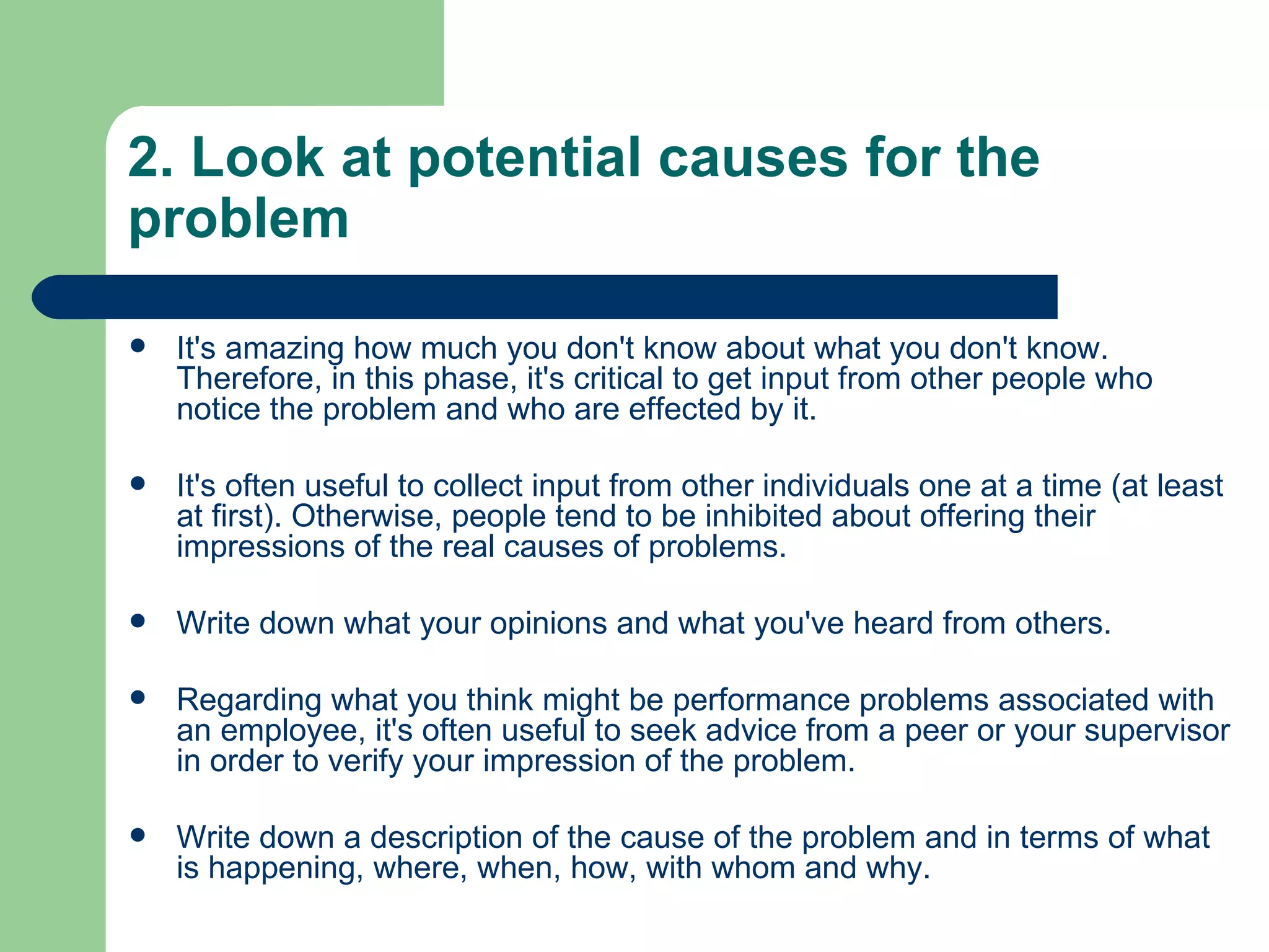 2. Look at potential causes for the problem It's amazing how much you don't know about what you don't know. Therefore, in this phase, it's critical to get input from other people who notice the problem and who are effected by it.  It's often useful to collect input from other individuals one at a time (at least at first). Otherwise, people tend to be inhibited about offering their impressions of the real causes of problems.  Write down what your opinions and what you've heard from others.  Regarding what you think might be performance problems associated with an employee, it's often useful to seek advice from a peer or your supervisor in order to verify your impression of the problem.  Write down a description of the cause of the problem and in terms of what is happening, where, when, how, with whom and why.  