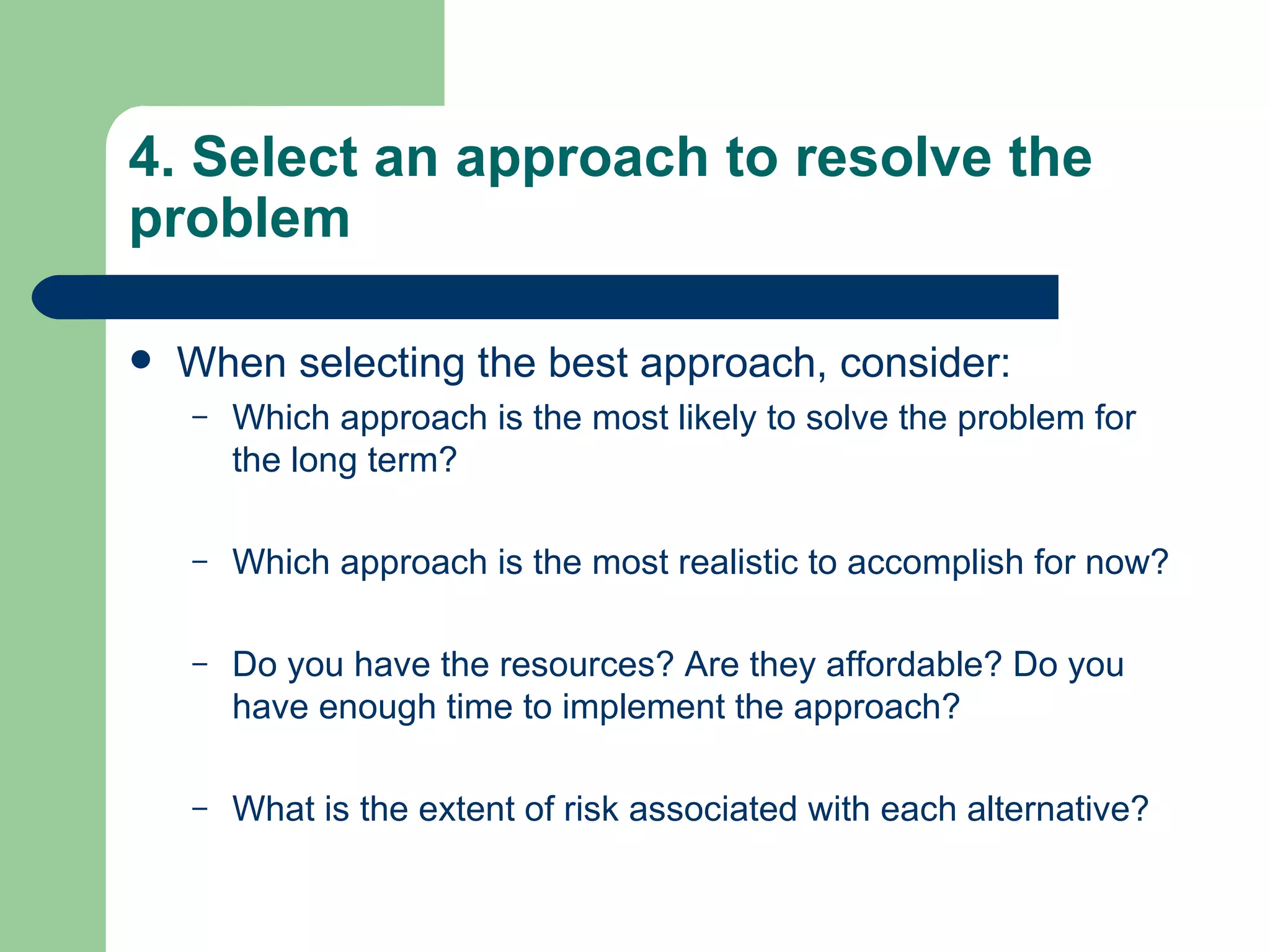 4. Select an approach to resolve the problem When selecting the best approach, consider:  Which approach is the most likely to solve the problem for the long term?  Which approach is the most realistic to accomplish for now? Do you have the resources? Are they affordable? Do you have enough time to implement the approach?  What is the extent of risk associated with each alternative?  