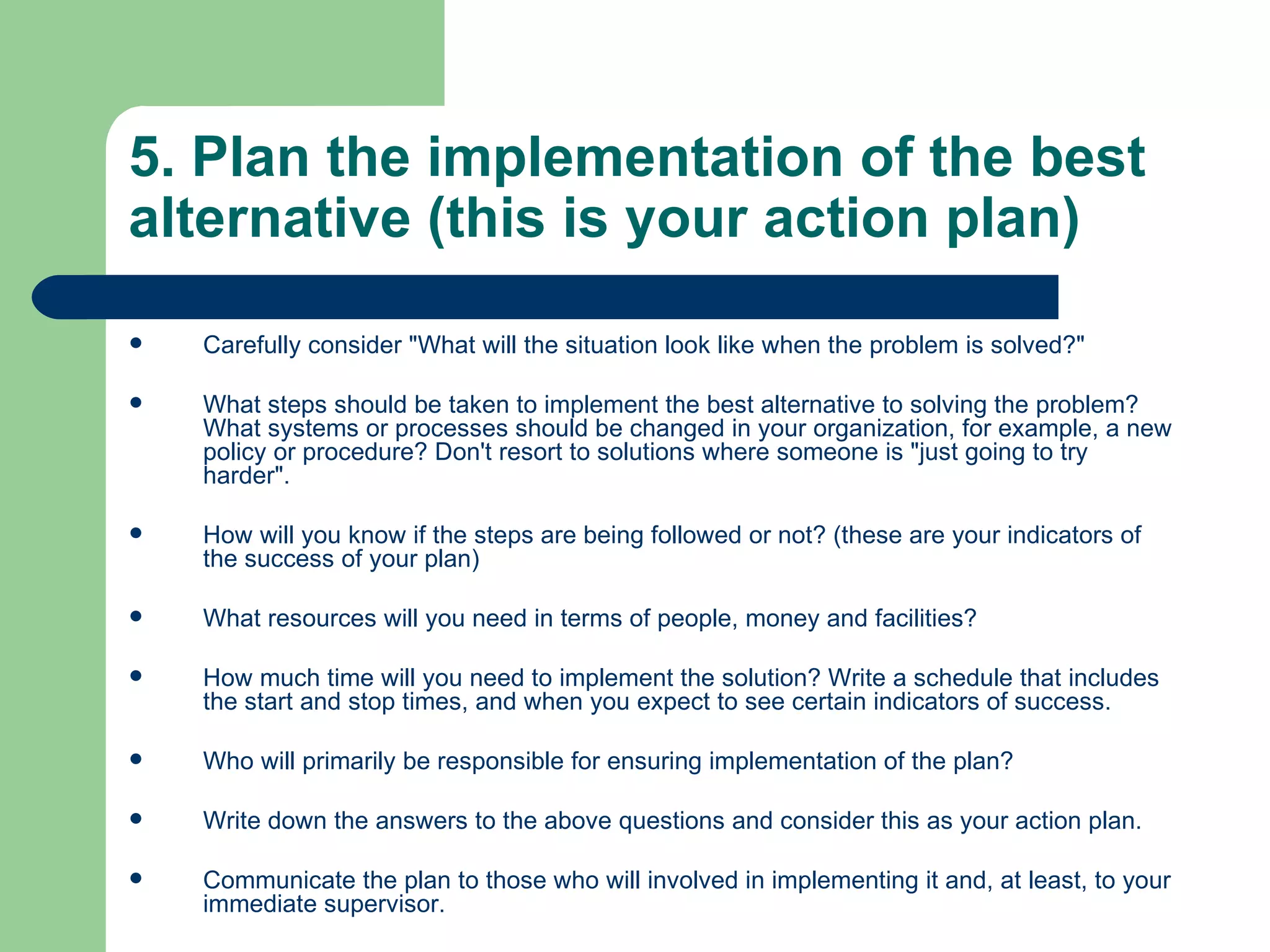 5. Plan the implementation of the best alternative (this is your action plan) Carefully consider &quot;What will the situation look like when the problem is solved?&quot;  What steps should be taken to implement the best alternative to solving the problem? What systems or processes should be changed in your organization, for example, a new policy or procedure? Don't resort to solutions where someone is &quot;just going to try harder&quot;.  How will you know if the steps are being followed or not? (these are your indicators of the success of your plan)  What resources will you need in terms of people, money and facilities?  How much time will you need to implement the solution? Write a schedule that includes the start and stop times, and when you expect to see certain indicators of success.  Who will primarily be responsible for ensuring implementation of the plan?  Write down the answers to the above questions and consider this as your action plan.  Communicate the plan to those who will involved in implementing it and, at least, to your immediate supervisor.  