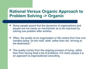 Rational Versus Organic Approach to Problem Solving  -> Organic Some people assert that the dynamics of organizations and people are not nearly so mechanistic as to be improved by solving one problem after another.  Often, the quality of an organization or life comes from how one handles being “on the road” itself, rather than the “arriving at the destination.”  The quality comes from the ongoing process of trying, rather than from having fixed a lot of problems. For many people it is an approach to organizational consulting. 