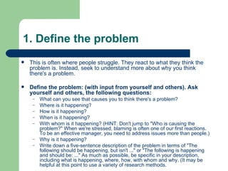 1. Define the problem This is often where people struggle. They react to what they think the problem is. Instead, seek to understand more about why you think there's a problem.  Define the problem: (with input from yourself and others). Ask yourself and others, the following questions: What can you see that causes you to think there's a problem?  Where is it happening?  How is it happening?  When is it happening?  With whom is it happening? (HINT: Don't jump to "Who is causing the problem?" When we're stressed, blaming is often one of our first reactions. To be an effective manager, you need to address issues more than people.)  Why is it happening?  Write down a five-sentence description of the problem in terms of "The following should be happening, but isn't ..." or "The following is happening and should be: ..." As much as possible, be specific in your description, including what is happening, where, how, with whom and why. (It may be helpful at this point to use a variety of research methods.  