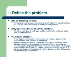 1. Define the problem Defining complex problems: If the problem still seems overwhelming, break it down by repeating steps 1-7 until you have descriptions of several related problems. Verifying your understanding of the problems: It helps a great deal to verify your problem analysis for conferring with a peer or someone else. Prioritize the problems: If you discover that you are looking at several related problems, then prioritize which ones you should address first. Note the difference between "important" and "urgent" problems. Often, what we consider to be important problems to consider are really just urgent problems. Important problems deserve more attention. For example, if you're continually answering "urgent" phone calls, then you've probably got a more "important" problem and that's to design a system that screens and prioritizes your phone calls. 