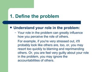 1. Define the problem Understand your role in the problem: Your role in the problem can greatly influence how you perceive the role of others.  For example, if you're very stressed out, it'll probably look like others are, too, or, you may resort too quickly to blaming and reprimanding others. Or, you are feel very guilty about your role in the problem, you may ignore the accountabilities of others. 