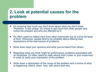 2. Look at potential causes for the problem It's amazing how much you don't know about what you don't know. Therefore, in this phase, it's critical to get input from other people who notice the problem and who are effected by it.  It's often useful to collect input from other individuals one at a time (at least at first). Otherwise, people tend to be inhibited about offering their impressions of the real causes of problems.  Write down what your opinions and what you've heard from others.  Regarding what you think might be performance problems associated with an employee, it's often useful to seek advice from a peer or your supervisor in order to verify your impression of the problem.  Write down a description of the cause of the problem and in terms of what is happening, where, when, how, with whom and why.  