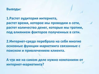 Выводы:

1.Растет аудитория интернета,
растет время, которое мы проводим в сети,
растет количество денег, которые мы тратим,
под влиянием факторов полученных в сети.

2.Интернет-среда перебрала на себя многие
основные функции маркетинга связанные с
поиском и привлечением клиента.

А что же на самом деле нужно компаниям от
интернет-маркетинга?
 
