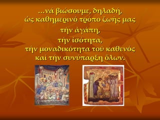 <νά βιώσουμε, δηλαδή,
ὡς καθημερινό τρόπο ζωῆς μας
          τήν ἀγάπη,
         τήν ἰσότητα,
τήν μοναδικότητα τοῦ καθενός
   καί τήν συνύπαρξη ὅλων.
 