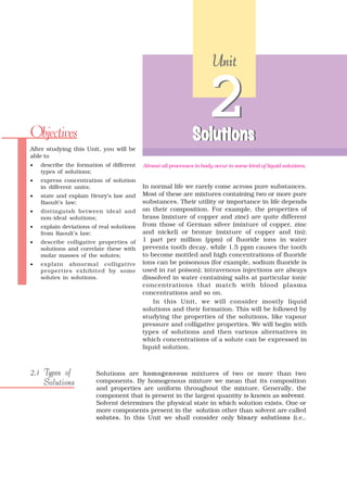 Unit




Objectives
                                                                     2
                                                               Solutions
After studying this Unit, you will be
able to
•   describe the formation of different    Almost all processes in body occur in some kind of liquid solutions.
    types of solutions;
•   express concentration of solution
    in different units;                    In normal life we rarely come across pure substances.
•   state and explain Henry’s law and      Most of these are mixtures containing two or more pure
    Raoult’s law;                          substances. Their utility or importance in life depends
•   distinguish between ideal and          on their composition. For example, the properties of
    non-ideal solutions;                   brass (mixture of copper and zinc) are quite different
•   explain deviations of real solutions   from those of German silver (mixture of copper, zinc
    from Raoult’s law;                     and nickel) or bronze (mixture of copper and tin);
•   describe colligative properties of     1 part per million (ppm) of fluoride ions in water
    solutions and correlate these with     prevents tooth decay, while 1.5 ppm causes the tooth
    molar masses of the solutes;           to become mottled and high concentrations of fluoride
•   explain abnormal colligative           ions can be poisonous (for example, sodium fluoride is
    properties exhibited by some           used in rat poison); intravenous injections are always
    solutes in solutions.                  dissolved in water containing salts at particular ionic
                                           concentrations that match with blood plasma
                                           concentrations and so on.
                                               In this Unit, we will consider mostly liquid
                                           solutions and their formation. This will be followed by
                                           studying the properties of the solutions, like vapour
                                           pressure and colligative properties. We will begin with
                                           types of solutions and then various alternatives in
                                           which concentrations of a solute can be expressed in
                                           liquid solution.



2.1 Types of             Solutions are homogeneous mixtures of two or more than two
    Solutions            components. By homogenous mixture we mean that its composition
                         and properties are uniform throughout the mixture. Generally, the
                         component that is present in the largest quantity is known as solvent.
                         Solvent determines the physical state in which solution exists. One or
                         more components present in the solution other than solvent are called
                         solutes. In this Unit we shall consider only binary solutions (i.e.,
 