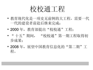 校校通工程 教育现代化是一项史无前例的大工程，需要一代一代的建设者前赴后继来完成； 2000 年，教育部提出 “ 校校通 ” 工程； “ 十五 ” 期间，  “ 校校通 ” 第一期工程取得初步成果； 2008 年，展望中国教育信息化的 “ 第二期 ” 工程。 