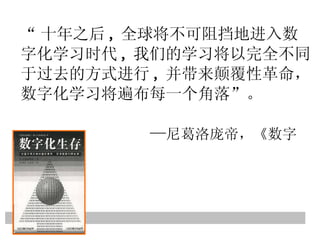 “ 十年之后 , 全球将不可阻挡地进入数字化学习时代 , 我们的学习将以完全不同于过去的方式进行 , 并带来颠覆性革命，数字化学习将遍布每一个角落 ” 。   — 尼葛洛庞帝，《数字化生存》 
