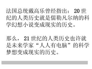 法国总统戴高乐曾经指出： 20 世纪的人类历史就是儒勒凡尔纳的科学幻想小说变成现实的历史。 那么， 21 世纪的人类历史也许就是未来学家 “ 人人有电脑 ” 的科学梦想变成现实的历史。 